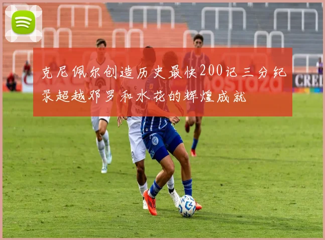 克尼佩尔创造历史最快200记三分纪录超越邓罗和水花的辉煌成就