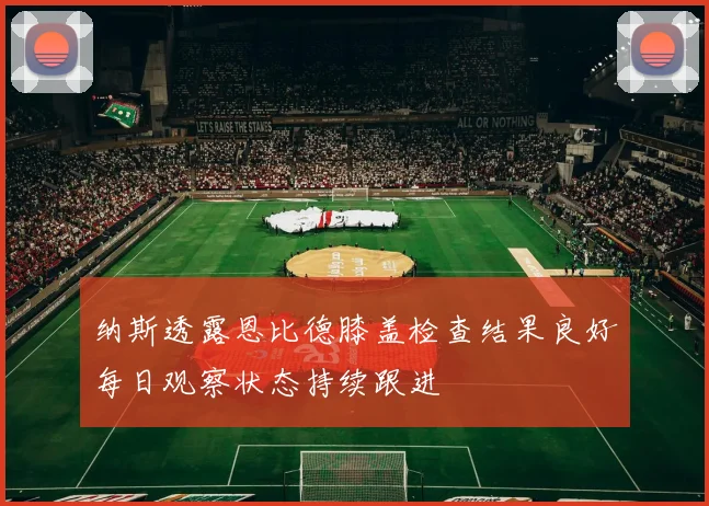 纳斯透露恩比德膝盖检查结果良好每日观察状态持续跟进
