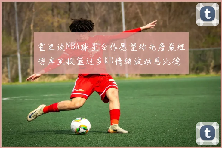 霍里谈NBA球星合作愿望称老詹最理想库里投篮过多KD情绪波动恩比德伤病困扰