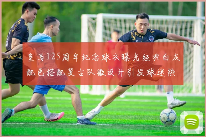 皇马125周年纪念球衣曝光经典白灰配色搭配复古队徽设计引发球迷热议