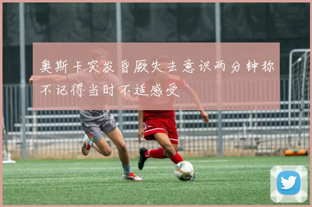 奥斯卡突发昏厥失去意识两分钟称不记得当时不适感受