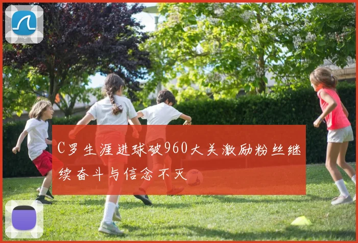 C罗生涯进球破960大关激励粉丝继续奋斗与信念不灭