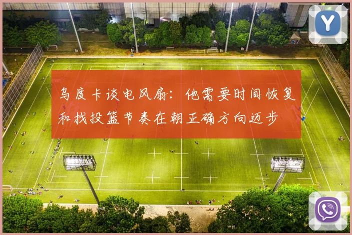 乌度卡谈电风扇：他需要时间恢复和找投篮节奏在朝正确方向迈步