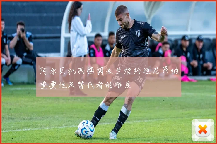 阿尔贝托西强调米兰续约迈尼昂的重要性及替代者的难度