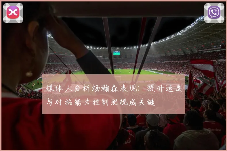 媒体人分析杨瀚森表现：提升速度与对抗能力控制犯规成关键