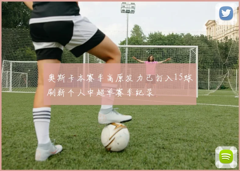 奥斯卡本赛季高原发力已打入15球刷新个人中超单赛季纪录