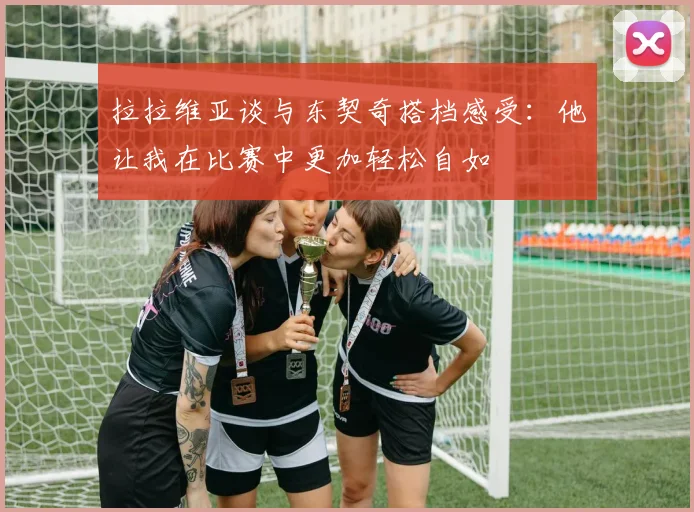 拉拉维亚谈与东契奇搭档感受：他让我在比赛中更加轻松自如
