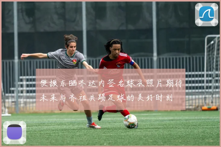 樊振东晒齐达内签名球衣照片期待未来与齐祖共踢足球的美好时刻