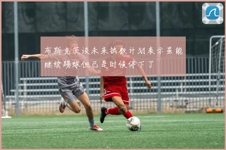 布斯克茨谈未来执教计划表示虽能继续踢球但已是时候停下了