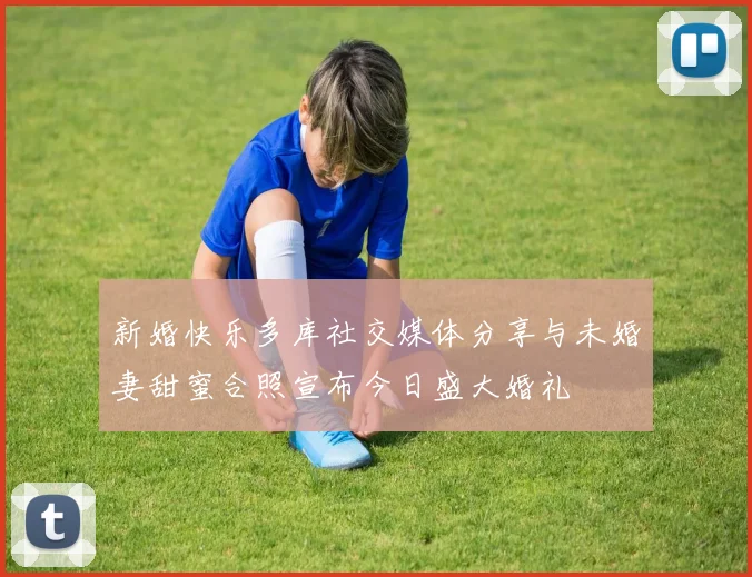 新婚快乐多库社交媒体分享与未婚妻甜蜜合照宣布今日盛大婚礼