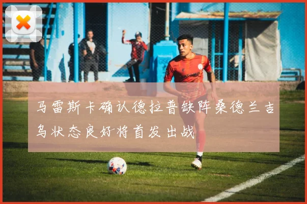 马雷斯卡确认德拉普缺阵桑德兰吉乌状态良好将首发出战