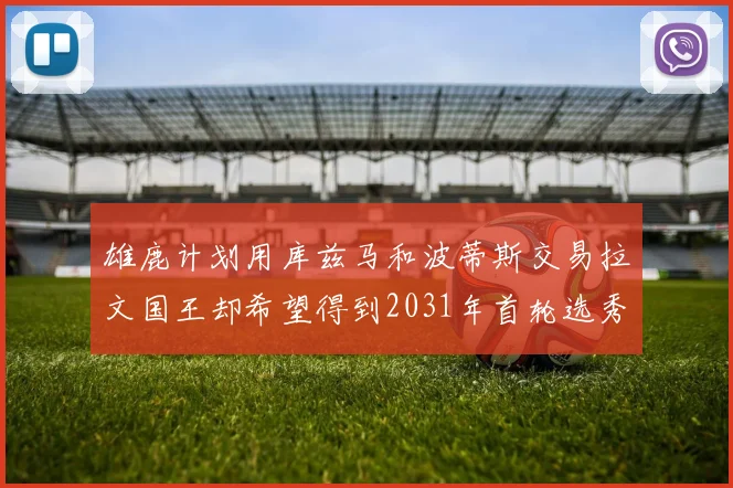 雄鹿计划用库兹马和波蒂斯交易拉文国王却希望得到2031年首轮选秀权