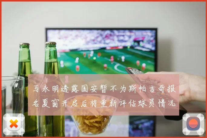 马永明透露国安暂不为斯帕吉奇报名夏窗开启后将重新评估球员情况