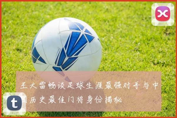 王大雷畅谈足球生涯最强对手与中国历史最佳门将身份揭秘