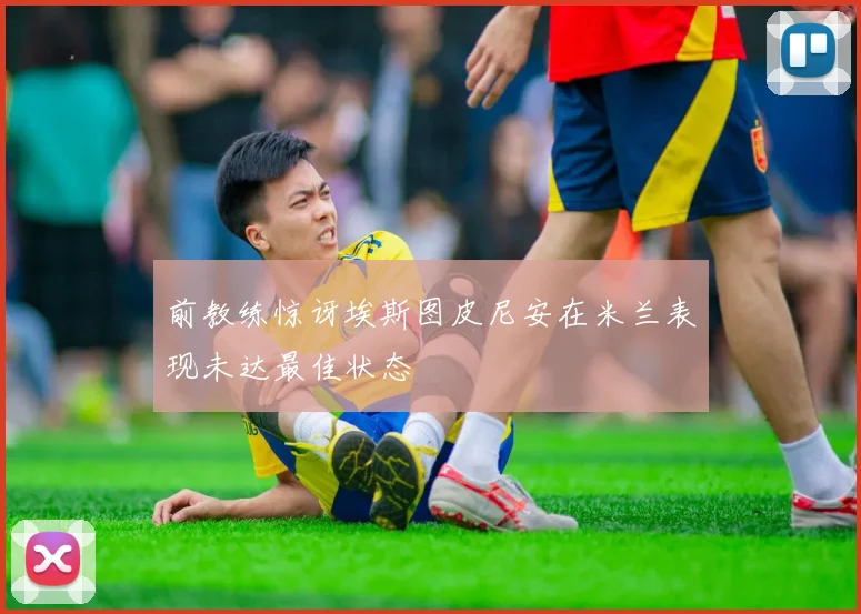 前教练惊讶埃斯图皮尼安在米兰表现未达最佳状态