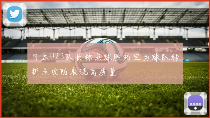 日本U23队长称点球胜约旦为球队转折点攻防表现高质量