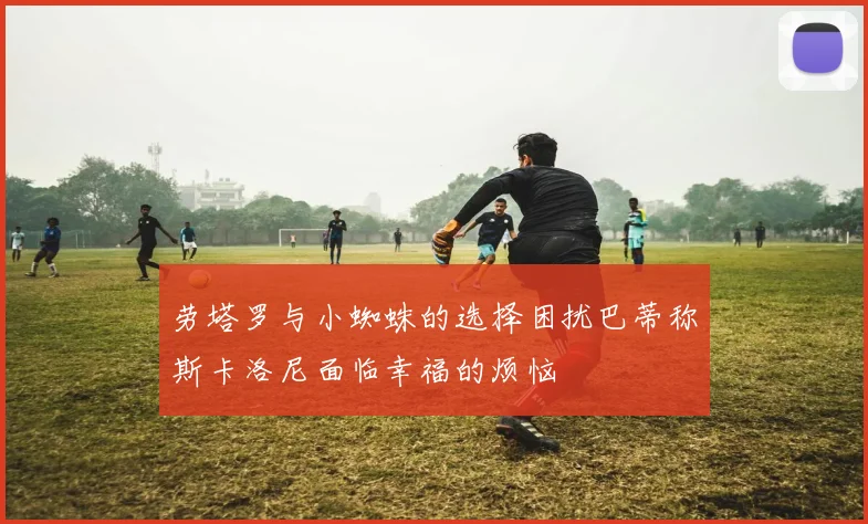 劳塔罗与小蜘蛛的选择困扰巴蒂称斯卡洛尼面临幸福的烦恼