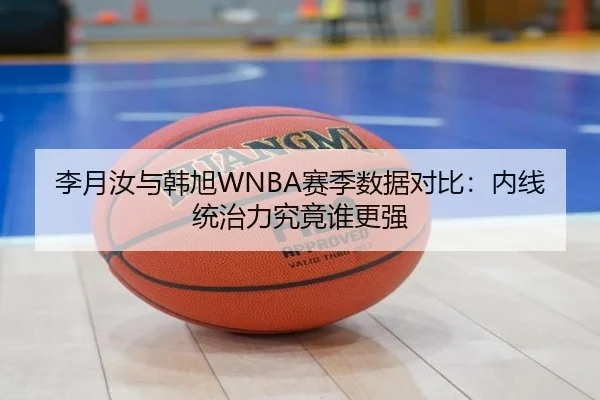 李月汝与韩旭WNBA赛季数据对比:内线统治力究竟谁更强